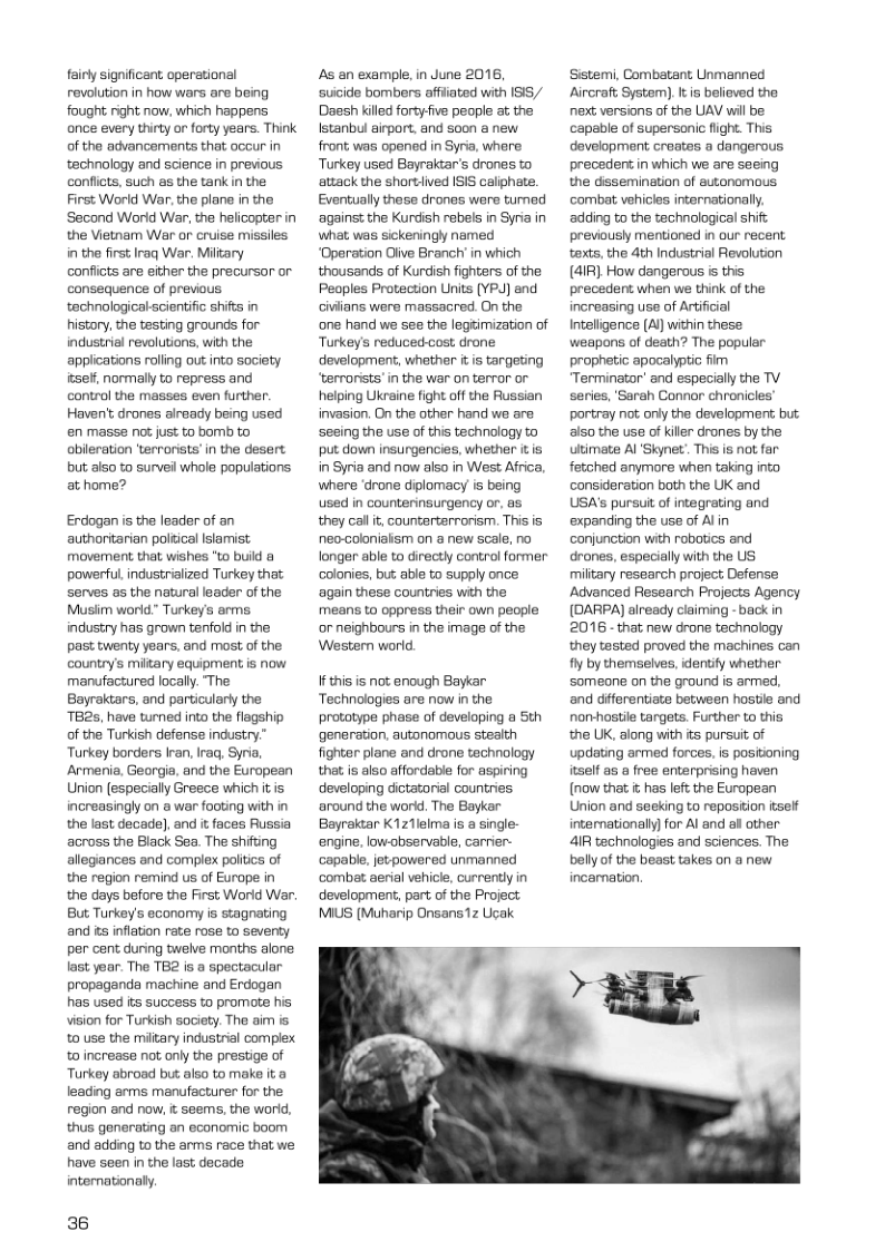 fairly significant operational revolution in how wars are being fought right now, which happens once every thirty or forty years. Think of the advancements that occur in technology and science in previous conflicts, such s the tank in the First World War, the plans in the  Second World War, the helicopter in the Vietnam War or cruise missiles in the first Iraq War. Mitary confits are either the precursor or consequence of previous technologicalscientific shifts in history, the testing grounds for industrial revolutions, with the applications rolling out into society iesef, normally to repress and control the masses even further.  Haven’ drones already being used en masse not just to bomb to obieration ’terrorists’in the desert but als0 to surveil whole populations. at home?  Erdogan is the leader of an authoritarian poltical lslamist movement that wishes "to build 8 powerful industrialized Turkey that Serves as the natural leader of the Musiim world” Turkey’s arms industry has grown tenfold in the past twenty years, and most of the country’s miitary equipment is now manufactured locally. The Bayraktars, and particularly the TBRs, have turned into the flagship of the Turkish defense industry.” Turkey borders Iran, Iraq, Syria, Armenia, Geargia, and the European Union [especially Greece which it is increasingly on a war footing with in the last decade], and i faces Russia across the Black Sea. The shifting allegances and complex poltcs of the region remind us of Europe in the days before the First World War. But Turkey’s economy is stagnating and s inflation rate rose to seventy per cent during twelve months alone last yoar. The TB2 is a spectacular. propaganda machine and Erdogan has used s success to promote his vision for Turkish society. The aim is t0 use the miitary industral complex o increase not only the prestige of Turkey abroad bus. also to make it @ leading arms manufacturer for the region and now, t seems, the world, thus generating an economic boom and adding to the arms race that we have seen in the last decade internationaly.  36  As an example, in June 2016, suicide bombors affiated with IS5/ Daesh kiled forty-fve people at the Istanbul airport, and soon & new front was opened in Syria, whare Turkey used Bayrakiar’s drones to attack the shortlied ISIS caliphate Eventually those dronos were tumed ‘against the Kurdish rebels in Syria in what, was sickeningly named “Operation Olive Branch in which thousands of Kurdish fighters of the Peoples Protection Units YPJ) and civlians were massacred. On the one hand we see the legtimization of Turkey’s reduced-cost, drone development, whether it s targeting ‘terrorists’in the war on terror or helping Ukraine fight o the Russian invasion. On the other hand we are sesing the use of this technology to put down insurgencies, whether it s in Syria and now also in West Afrca, where ‘drone dplomacy is being used in counterinsurgency or, as they call it counterterrorism. This is neo-colonialism on a new scale, no longer able to directly contral former colonies, but able to supply once again these countries with the means to oppress their own people o neighbours in the image of the Western world.  If this is not enough Baykar ‘Technologies are now in the prototype phase of developing a Sth generation. autonomous steath fighter plane and drone technology that is also affordable for aspiring developing dictatorial countries. ‘around the worid. The Baykar Bayraktar K1z1lelma is a single- engine. low-observable, carrier- ‘capabl, jevpowered unmanned ‘combat aerial vehicle, currentlyin development, part of the Project MIUS (Muharip Onsans1z Ucak  g  ;  Sister, Combetant Unmenned Aircraft System). It is believed the next versions of the UAV will be capable of supersonic fight. This dovelopment croates a dangerous precedent in which we are saeing the dssemination of autonomous combat vehicles iternationally. adding to the technologica shif: previously mentioned in our recent taxts,the 4th Industrial Revoluton (4IR), How dangerous is this precedent when we think of the increasing use of Artificial Inteligence (A) within these weapons of death? The popular prophetic apocalyptic fim Terminator- and especialy the TV series, ’Sarah Connor chronicles’ portray not only the development but also the use of killer drones by the utimate Al ‘Skynet.. This is not far fekched anymore when taking into consideration both the UK and USA’s pursuit of integrating and expanding the use of Alin conjunction with robotics and deones, especially with the US miltary research project Defense Advanced Ressarch Projects Agency (DARPA) already claiming -back in 2016 - that new drone technology they tasted proved the machines can fly by themselves, identify whether someone on the ground is armed, and differentiate between hostie and nonvhostle targets Further to this the UK, along with its pursuit of updating armed forces, is positioning itself as a free enterprising haven (now that  has left the European Union and seeking to repostion tself internationaly for Al and al other 4R technologies and sciences. The bellyof the beast takes on a new incamation.  > 3  